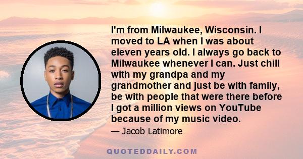 I'm from Milwaukee, Wisconsin. I moved to LA when I was about eleven years old. I always go back to Milwaukee whenever I can. Just chill with my grandpa and my grandmother and just be with family, be with people that