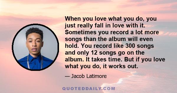 When you love what you do, you just really fall in love with it. Sometimes you record a lot more songs than the album will even hold. You record like 300 songs and only 12 songs go on the album. It takes time. But if