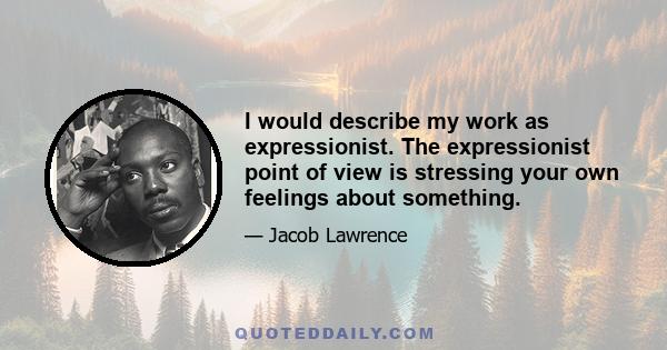 I would describe my work as expressionist. The expressionist point of view is stressing your own feelings about something.