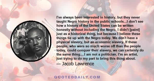 I've always been interested in history, but they never taught Negro history in the public schools...I don't see how a history of the United States can be written honestly without including the Negro. I didn't [paint]