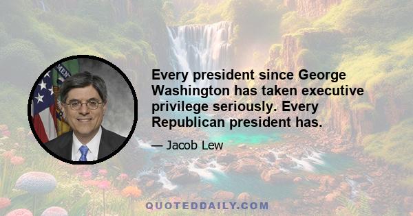 Every president since George Washington has taken executive privilege seriously. Every Republican president has.