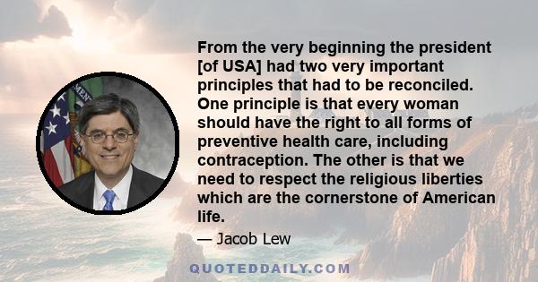 From the very beginning the president [of USA] had two very important principles that had to be reconciled. One principle is that every woman should have the right to all forms of preventive health care, including