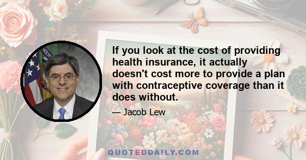 If you look at the cost of providing health insurance, it actually doesn't cost more to provide a plan with contraceptive coverage than it does without.