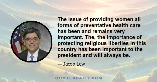 The issue of providing women all forms of preventative health care has been and remains very important. The, the importance of protecting religious liberties in this country has been important to the president and will