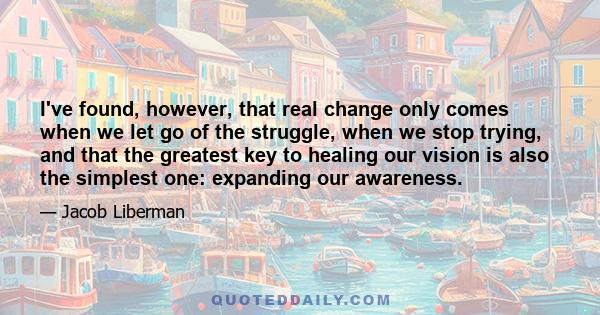 I've found, however, that real change only comes when we let go of the struggle, when we stop trying, and that the greatest key to healing our vision is also the simplest one: expanding our awareness.