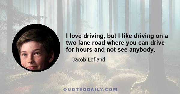 I love driving, but I like driving on a two lane road where you can drive for hours and not see anybody.