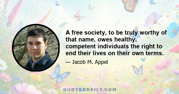 A free society, to be truly worthy of that name, owes healthy, competent individuals the right to end their lives on their own terms.