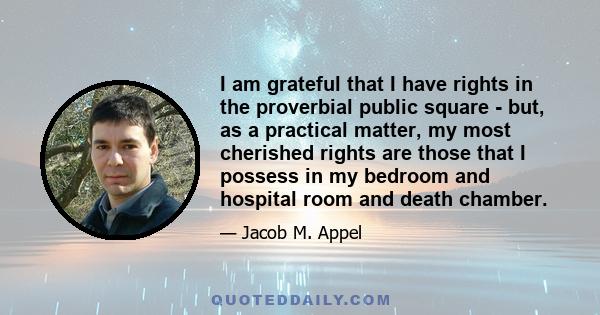 I am grateful that I have rights in the proverbial public square - but, as a practical matter, my most cherished rights are those that I possess in my bedroom and hospital room and death chamber.