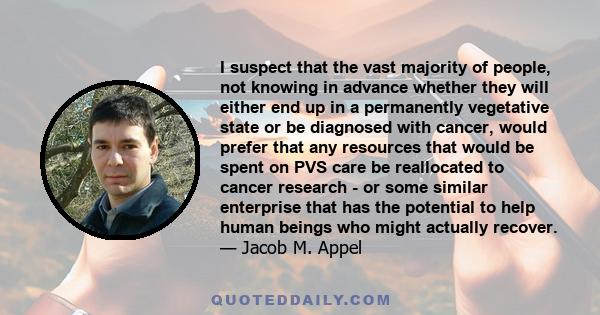 I suspect that the vast majority of people, not knowing in advance whether they will either end up in a permanently vegetative state or be diagnosed with cancer, would prefer that any resources that would be spent on