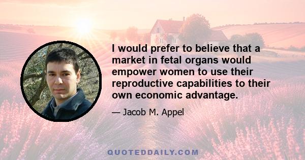 I would prefer to believe that a market in fetal organs would empower women to use their reproductive capabilities to their own economic advantage.