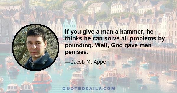 If you give a man a hammer, he thinks he can solve all problems by pounding. Well, God gave men penises.