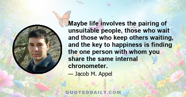 Maybe life involves the pairing of unsuitable people, those who wait and those who keep others waiting, and the key to happiness is finding the one person with whom you share the same internal chronometer.