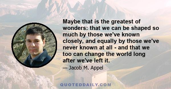 Maybe that is the greatest of wonders: that we can be shaped so much by those we've known closely, and equally by those we've never known at all - and that we too can change the world long after we've left it.