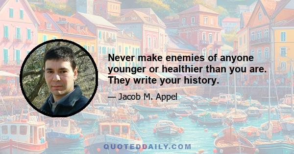 Never make enemies of anyone younger or healthier than you are. They write your history.