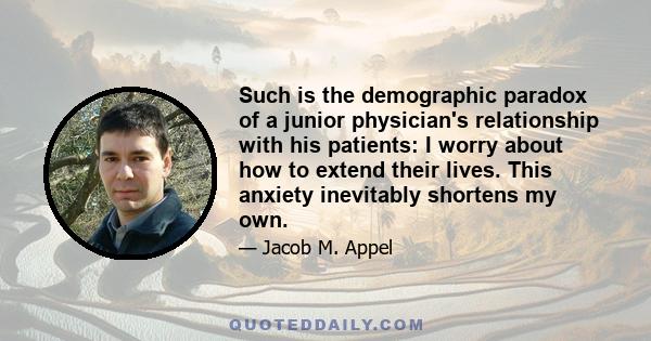 Such is the demographic paradox of a junior physician's relationship with his patients: I worry about how to extend their lives. This anxiety inevitably shortens my own.