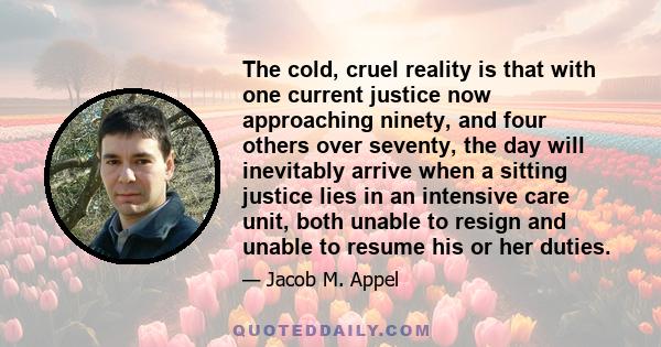 The cold, cruel reality is that with one current justice now approaching ninety, and four others over seventy, the day will inevitably arrive when a sitting justice lies in an intensive care unit, both unable to resign