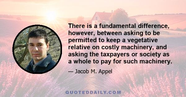 There is a fundamental difference, however, between asking to be permitted to keep a vegetative relative on costly machinery, and asking the taxpayers or society as a whole to pay for such machinery.