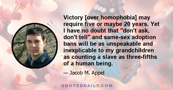 Victory [over homophobia] may require five or maybe 20 years. Yet I have no doubt that don't ask, don't tell and same-sex adoption bans will be as unspeakable and inexplicable to my grandchildren as counting a slave as