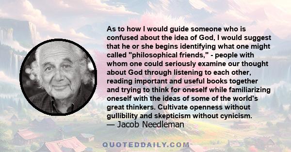 As to how I would guide someone who is confused about the idea of God, I would suggest that he or she begins identifying what one might called philosophical friends, - people with whom one could seriously examine our