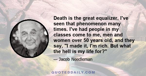 Death is the great equalizer. I've seen that phenomenon many times. I've had people in my classes come to me, men and women over 50 years old, and they say, I made it, I'm rich. But what the hell is my life for?