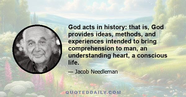 God acts in history: that is, God provides ideas, methods, and experiences intended to bring comprehension to man, an understanding heart, a conscious life.