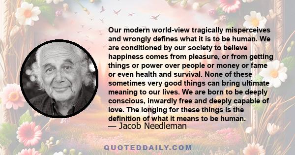 Our modern world-view tragically misperceives and wrongly defines what it is to be human. We are conditioned by our society to believe happiness comes from pleasure, or from getting things or power over people or money