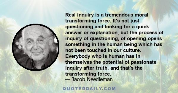 Real inquiry is a tremendous moral transforming force. It's not just questioning and looking for a quick answer or explanation, but the process of inquiry-of questioning, of opening-opens something in the human being