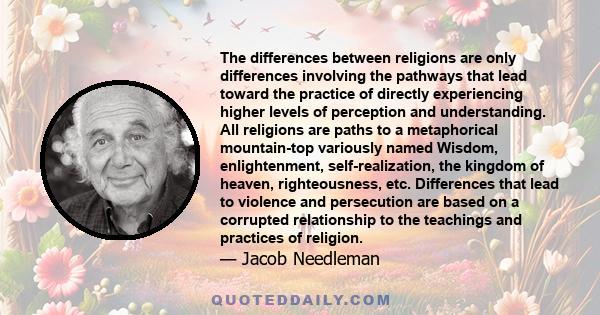 The differences between religions are only differences involving the pathways that lead toward the practice of directly experiencing higher levels of perception and understanding. All religions are paths to a