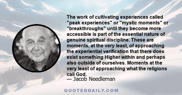 The work of cultivating experiences called peak experiences or mystic moments or breakthroughs until they become more accessible is part of the essential nature of genuine spiritual discipline. These are moments, at the 