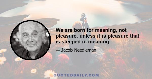 We are born for meaning, not pleasure, unless it is pleasure that is steeped in meaning.