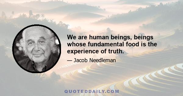 We are human beings, beings whose fundamental food is the experience of truth.