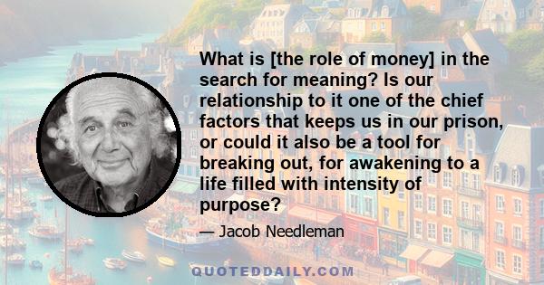 What is [the role of money] in the search for meaning? Is our relationship to it one of the chief factors that keeps us in our prison, or could it also be a tool for breaking out, for awakening to a life filled with