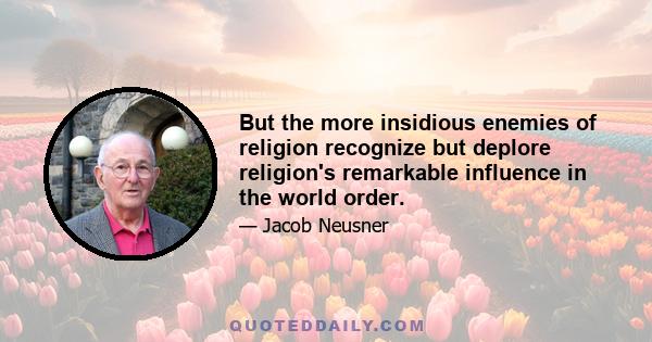 But the more insidious enemies of religion recognize but deplore religion's remarkable influence in the world order.