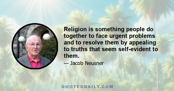 Religion is something people do together to face urgent problems and to resolve them by appealing to truths that seem self-evident to them.