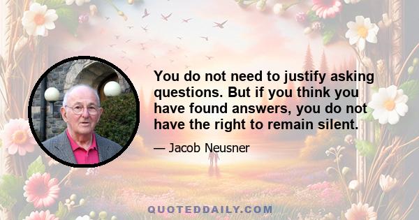 You do not need to justify asking questions. But if you think you have found answers, you do not have the right to remain silent.