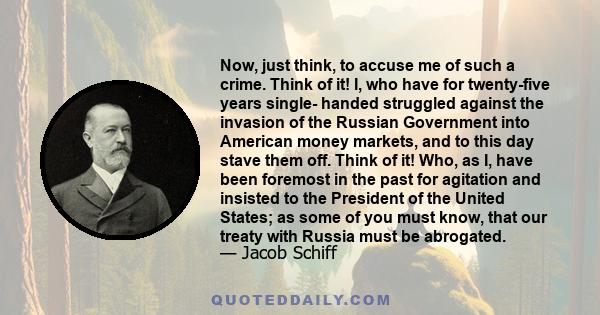 Now, just think, to accuse me of such a crime. Think of it! I, who have for twenty-five years single- handed struggled against the invasion of the Russian Government into American money markets, and to this day stave