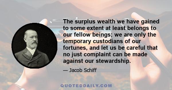 The surplus wealth we have gained to some extent at least belongs to our fellow beings; we are only the temporary custodians of our fortunes, and let us be careful that no just complaint can be made against our