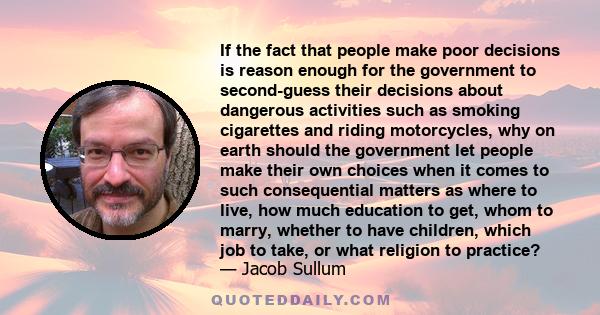 If the fact that people make poor decisions is reason enough for the government to second-guess their decisions about dangerous activities such as smoking cigarettes and riding motorcycles, why on earth should the