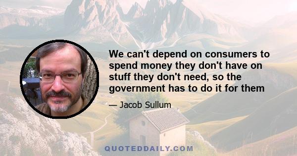 We can't depend on consumers to spend money they don't have on stuff they don't need, so the government has to do it for them