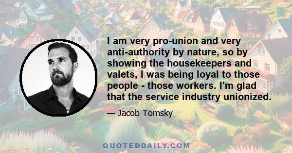 I am very pro-union and very anti-authority by nature, so by showing the housekeepers and valets, I was being loyal to those people - those workers. I'm glad that the service industry unionized.