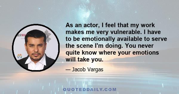 As an actor, I feel that my work makes me very vulnerable. I have to be emotionally available to serve the scene I'm doing. You never quite know where your emotions will take you.