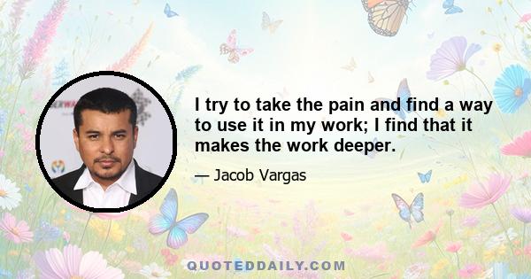 I try to take the pain and find a way to use it in my work; I find that it makes the work deeper.