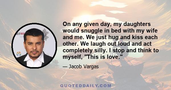 On any given day, my daughters would snuggle in bed with my wife and me. We just hug and kiss each other. We laugh out loud and act completely silly. I stop and think to myself, This is love.