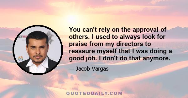 You can't rely on the approval of others. I used to always look for praise from my directors to reassure myself that I was doing a good job. I don't do that anymore.