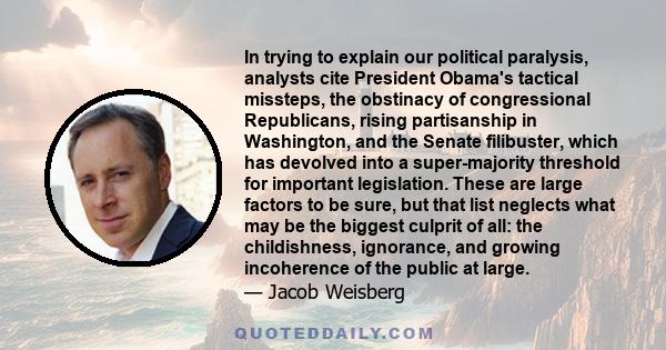 In trying to explain our political paralysis, analysts cite President Obama's tactical missteps, the obstinacy of congressional Republicans, rising partisanship in Washington, and the Senate filibuster, which has