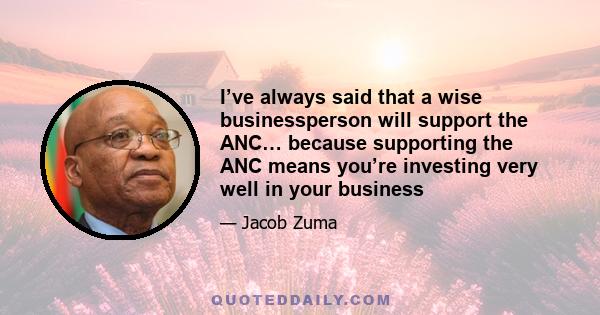 I’ve always said that a wise businessperson will support the ANC… because supporting the ANC means you’re investing very well in your business