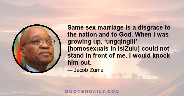 Same sex marriage is a disgrace to the nation and to God. When I was growing up, ‘ungqingili’ [homosexuals in isiZulu] could not stand in front of me, I would knock him out.