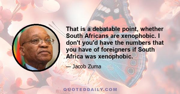 That is a debatable point, whether South Africans are xenophobic. I don't you'd have the numbers that you have of foreigners if South Africa was xenophobic.