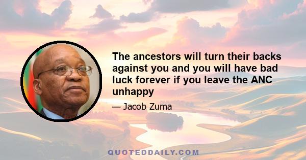 The ancestors will turn their backs against you and you will have bad luck forever if you leave the ANC unhappy