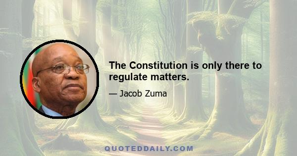 The Constitution is only there to regulate matters.